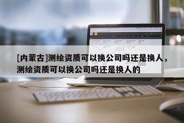 [内蒙古]测绘资质可以换公司吗还是换人，测绘资质可以换公司吗还是换人的