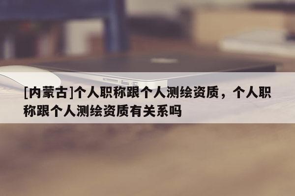 [内蒙古]个人职称跟个人测绘资质，个人职称跟个人测绘资质有关系吗