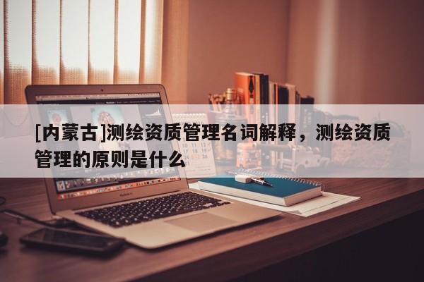[内蒙古]测绘资质管理名词解释，测绘资质管理的原则是什么