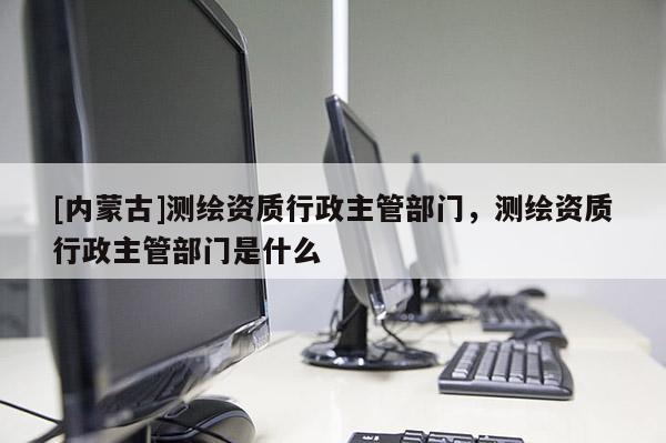 [内蒙古]测绘资质行政主管部门，测绘资质行政主管部门是什么