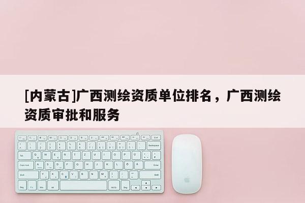 [内蒙古]广西测绘资质单位排名，广西测绘资质审批和服务