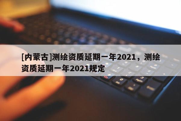 [内蒙古]测绘资质延期一年2021，测绘资质延期一年2021规定