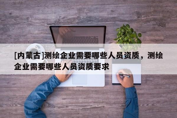 [内蒙古]测绘企业需要哪些人员资质，测绘企业需要哪些人员资质要求