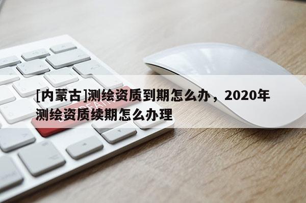 [内蒙古]测绘资质到期怎么办，2020年测绘资质续期怎么办理