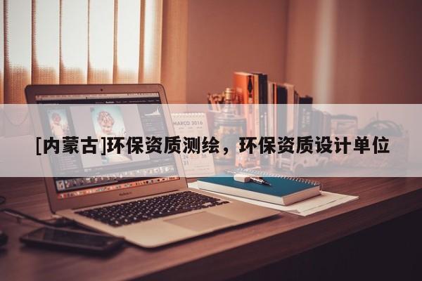 [内蒙古]环保资质测绘，环保资质设计单位