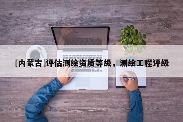 [内蒙古]评估测绘资质等级，测绘工程评级
