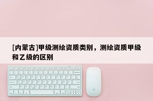 [内蒙古]甲级测绘资质类别，测绘资质甲级和乙级的区别