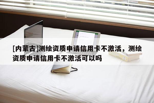 [内蒙古]测绘资质申请信用卡不激活，测绘资质申请信用卡不激活可以吗