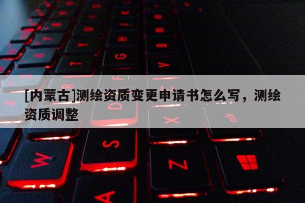 [内蒙古]测绘资质变更申请书怎么写，测绘资质调整