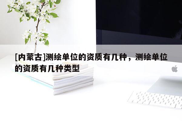[内蒙古]测绘单位的资质有几种，测绘单位的资质有几种类型
