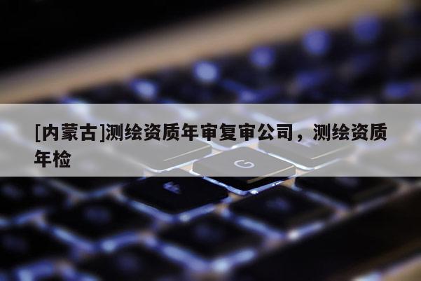 [内蒙古]测绘资质年审复审公司，测绘资质年检