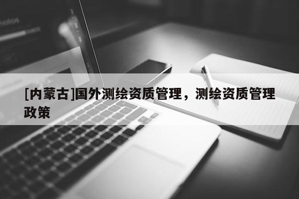 [内蒙古]国外测绘资质管理，测绘资质管理政策