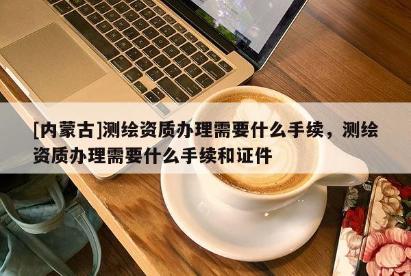 [内蒙古]测绘资质办理需要什么手续，测绘资质办理需要什么手续和证件