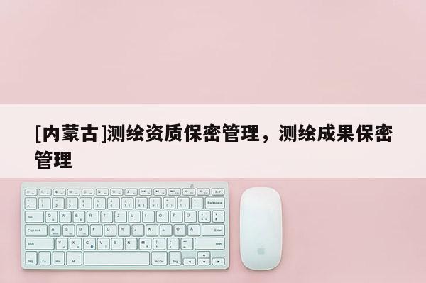 [内蒙古]测绘资质保密管理，测绘成果保密管理