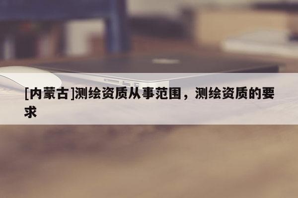 [内蒙古]测绘资质从事范围，测绘资质的要求