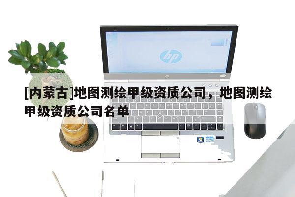 [内蒙古]地图测绘甲级资质公司，地图测绘甲级资质公司名单