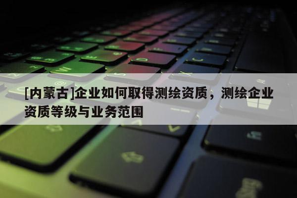 [内蒙古]企业如何取得测绘资质，测绘企业资质等级与业务范围