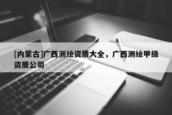 [内蒙古]广西测绘资质大全，广西测绘甲级资质公司
