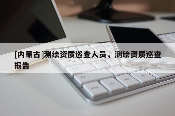 [内蒙古]测绘资质巡查人员，测绘资质巡查报告