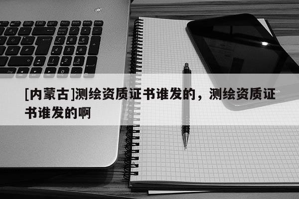 [内蒙古]测绘资质证书谁发的，测绘资质证书谁发的啊