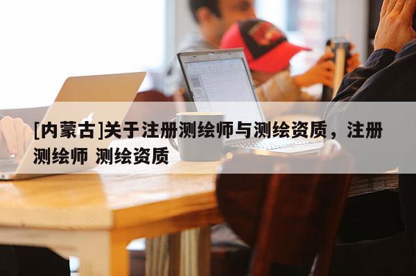 [内蒙古]关于注册测绘师与测绘资质，注册测绘师 测绘资质