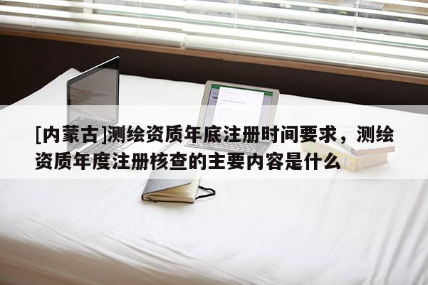 [内蒙古]测绘资质年底注册时间要求，测绘资质年度注册核查的主要内容是什么