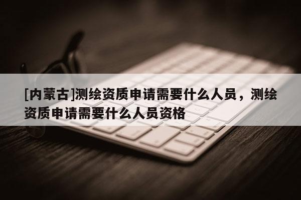 [内蒙古]测绘资质申请需要什么人员，测绘资质申请需要什么人员资格