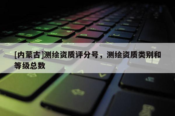 [内蒙古]测绘资质评分号，测绘资质类别和等级总数