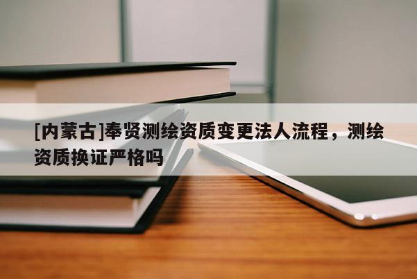 [内蒙古]奉贤测绘资质变更法人流程，测绘资质换证严格吗