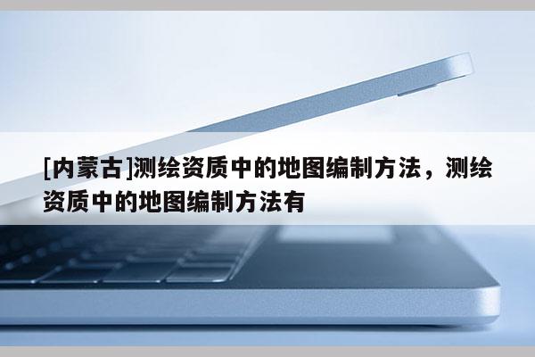 [内蒙古]测绘资质中的地图编制方法，测绘资质中的地图编制方法有