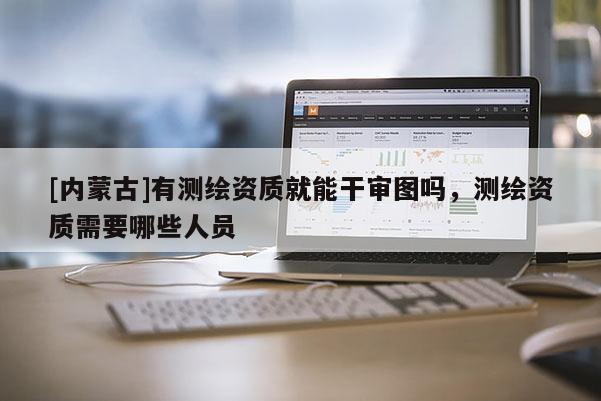 [内蒙古]有测绘资质就能干审图吗，测绘资质需要哪些人员