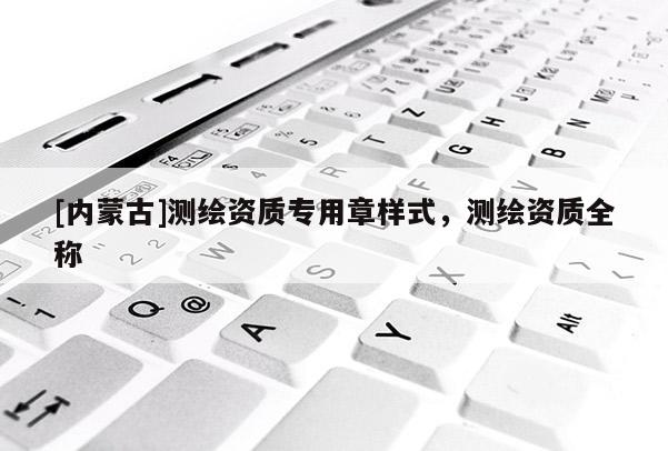 [内蒙古]测绘资质专用章样式，测绘资质全称