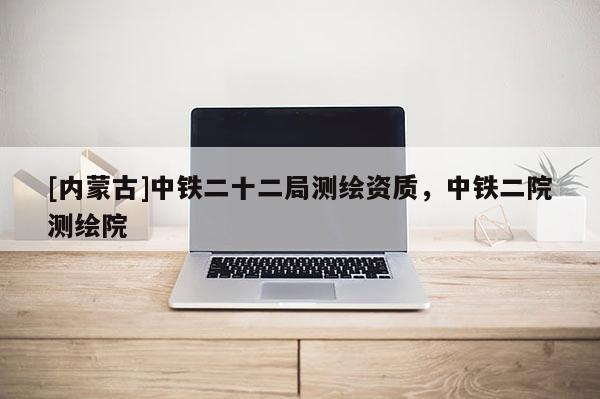 [内蒙古]中铁二十二局测绘资质，中铁二院测绘院