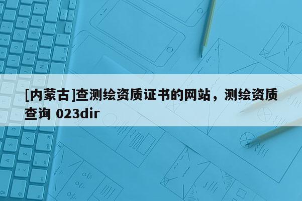 [内蒙古]查测绘资质证书的网站，测绘资质查询 023dir
