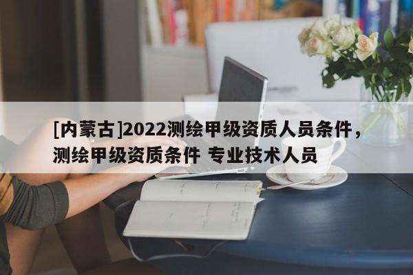[内蒙古]2022测绘甲级资质人员条件，测绘甲级资质条件 专业技术人员