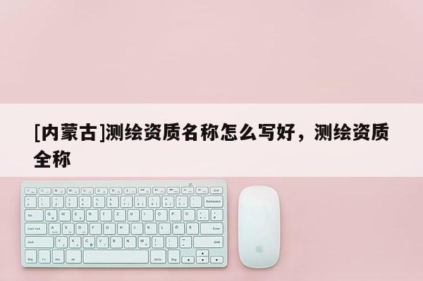 [内蒙古]测绘资质名称怎么写好，测绘资质全称