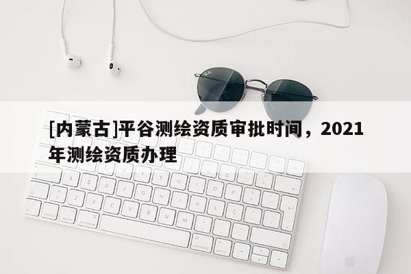 [内蒙古]平谷测绘资质审批时间，2021年测绘资质办理