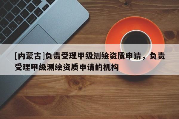 [内蒙古]负责受理甲级测绘资质申请，负责受理甲级测绘资质申请的机构