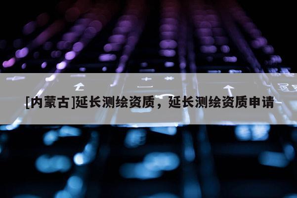 [内蒙古]延长测绘资质，延长测绘资质申请