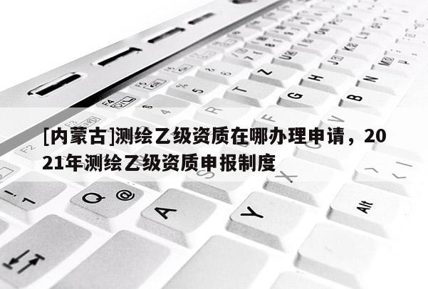 [内蒙古]测绘乙级资质在哪办理申请，2021年测绘乙级资质申报制度
