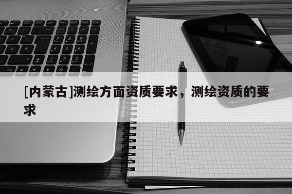 [内蒙古]测绘方面资质要求，测绘资质的要求
