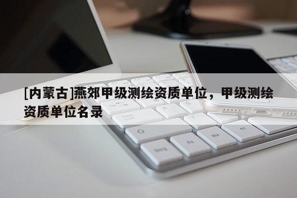 [内蒙古]燕郊甲级测绘资质单位，甲级测绘资质单位名录