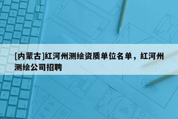[内蒙古]红河州测绘资质单位名单，红河州测绘公司招聘