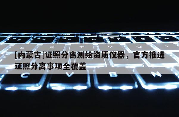 [内蒙古]证照分离测绘资质仪器，官方推进证照分离事项全覆盖