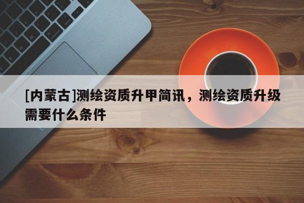 [内蒙古]测绘资质升甲简讯，测绘资质升级需要什么条件