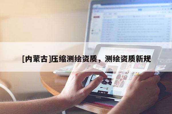[内蒙古]压缩测绘资质，测绘资质新规