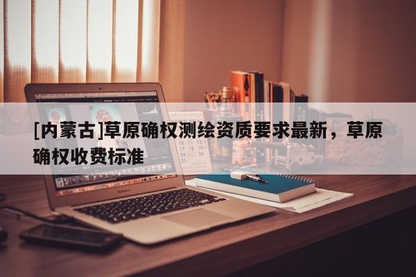 [内蒙古]草原确权测绘资质要求最新，草原确权收费标准