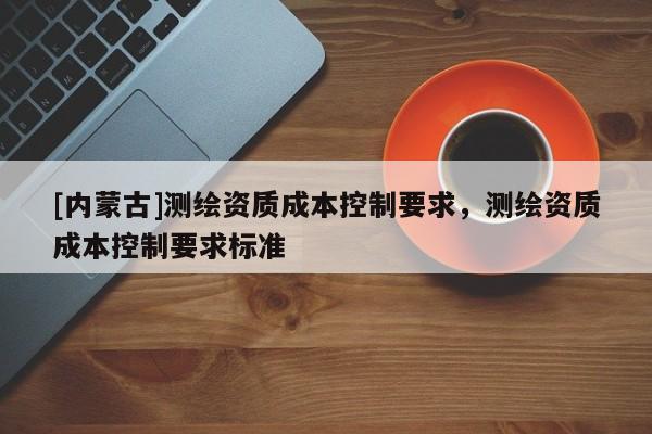 [内蒙古]测绘资质成本控制要求，测绘资质成本控制要求标准