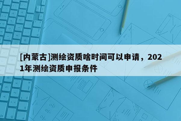 [内蒙古]测绘资质啥时间可以申请，2021年测绘资质申报条件