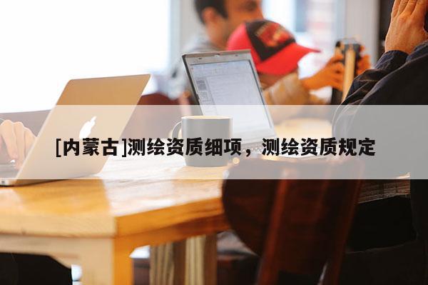 [内蒙古]测绘资质细项，测绘资质规定